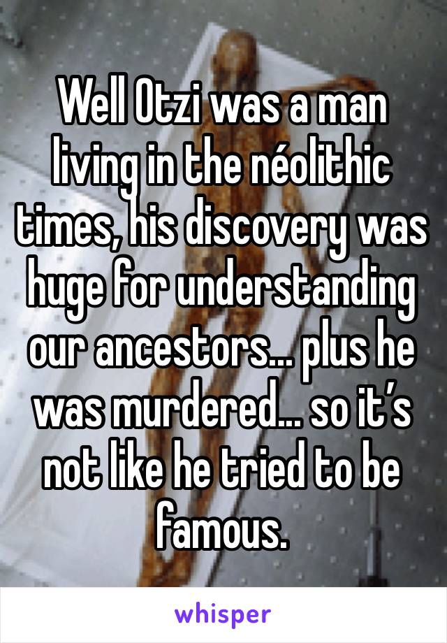 Well Otzi was a man living in the néolithic times, his discovery was huge for understanding our ancestors... plus he was murdered... so it’s not like he tried to be famous.