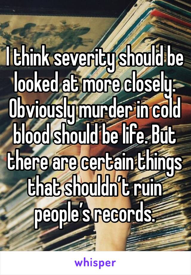 I think severity should be looked at more closely. Obviously murder in cold blood should be life. But there are certain things that shouldn’t ruin people’s records.