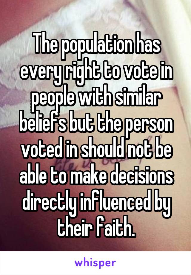 The population has every right to vote in people with similar beliefs but the person voted in should not be able to make decisions directly influenced by their faith.