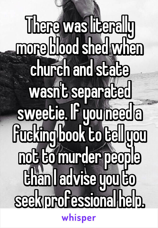 There was literally more blood shed when church and state wasn't separated sweetie. If you need a fucking book to tell you not to murder people than I advise you to seek professional help.