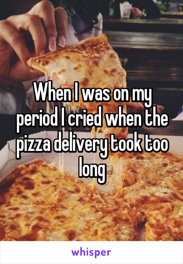 When I was on my period I cried when the pizza delivery took too long