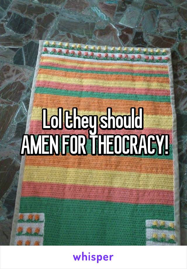 Lol they should 
AMEN FOR THEOCRACY!