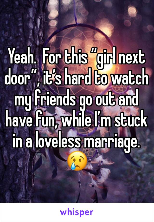 Yeah.  For this “girl next door”, it’s hard to watch my friends go out and have fun, while I’m stuck in a loveless marriage.  😢