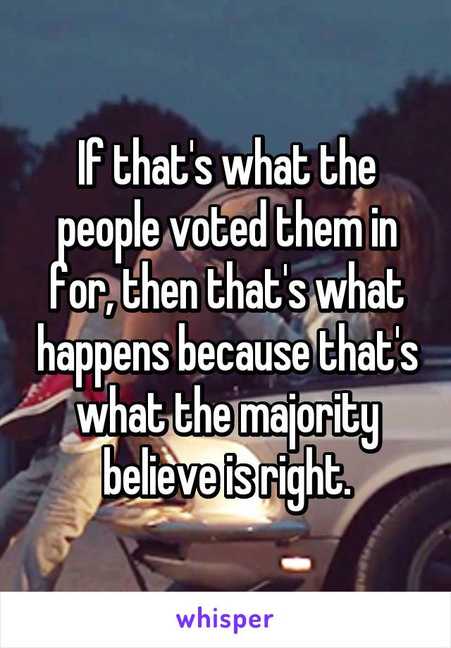 If that's what the people voted them in for, then that's what happens because that's what the majority believe is right.