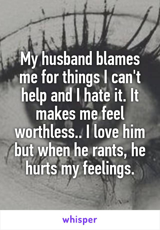 My husband blames me for things I can't help and I hate it. It makes me feel worthless.. I love him but when he rants, he hurts my feelings.