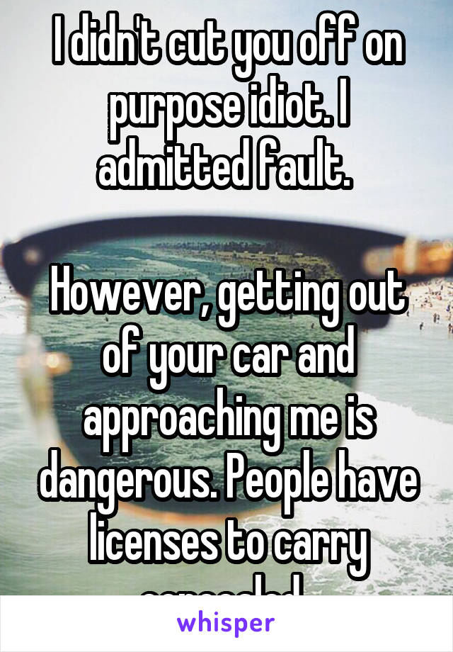 I didn't cut you off on purpose idiot. I admitted fault. 

However, getting out of your car and approaching me is dangerous. People have licenses to carry concealed. 