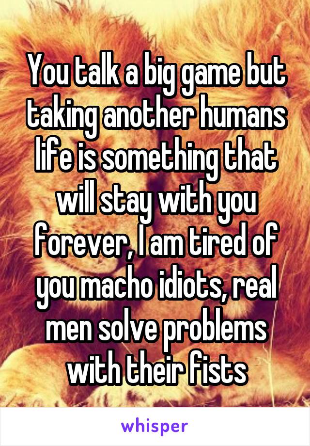 You talk a big game but taking another humans life is something that will stay with you forever, I am tired of you macho idiots, real men solve problems with their fists