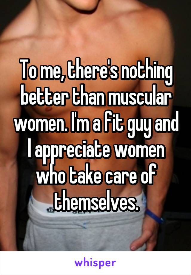 To me, there's nothing better than muscular women. I'm a fit guy and I appreciate women who take care of themselves.