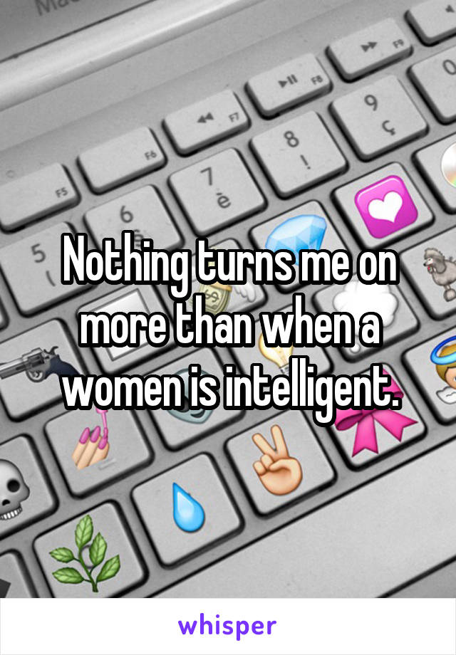 Nothing turns me on more than when a women is intelligent.