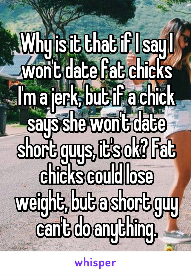 Why is it that if I say I won't date fat chicks I'm a jerk, but if a chick says she won't date short guys, it's ok? Fat chicks could lose weight, but a short guy can't do anything.
