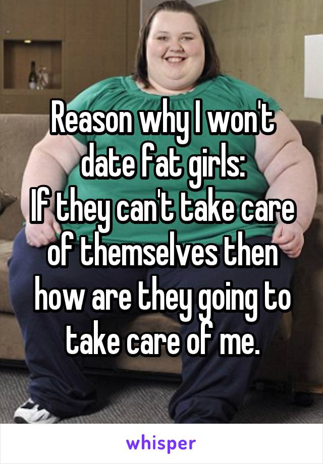 Reason why I won't date fat girls:
If they can't take care of themselves then how are they going to take care of me.