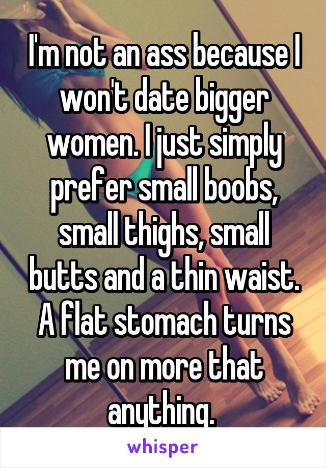 I'm not an ass because I won't date bigger women. I just simply prefer small boobs, small thighs, small butts and a thin waist. A flat stomach turns me on more that anything. 