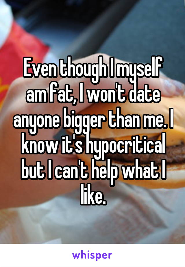 Even though I myself am fat, I won't date anyone bigger than me. I know it's hypocritical but I can't help what I like.