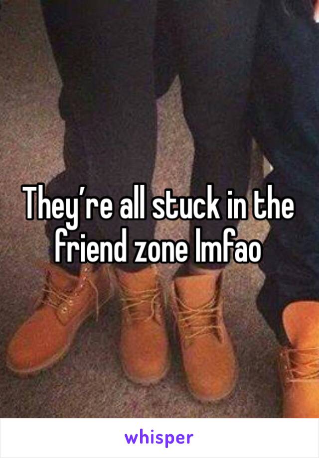 They’re all stuck in the friend zone lmfao