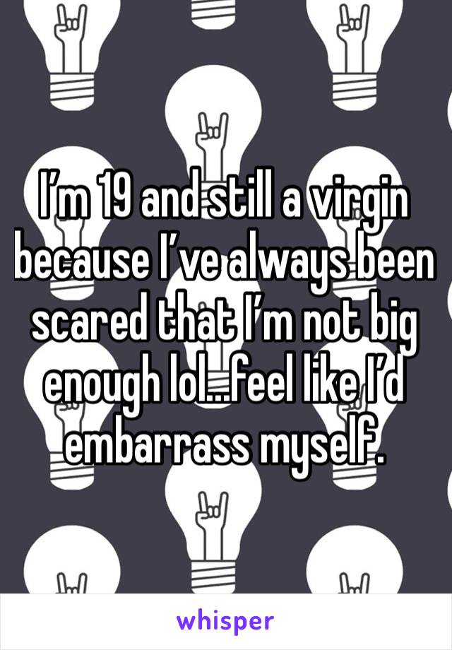 I’m 19 and still a virgin because I’ve always been scared that I’m not big enough lol...feel like I’d embarrass myself.