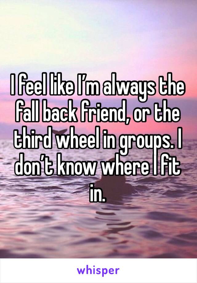 I feel like I’m always the fall back friend, or the third wheel in groups. I don’t know where I fit in.