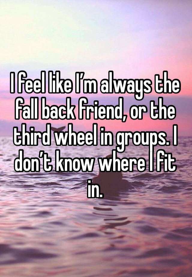 I feel like I’m always the fall back friend, or the third wheel in groups. I don’t know where I fit in.