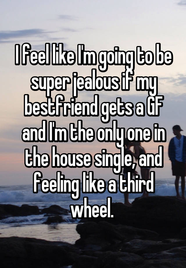 I feel like I'm going to be super jealous if my bestfriend gets a GF and I'm the only one in the house single, and feeling like a third wheel. 