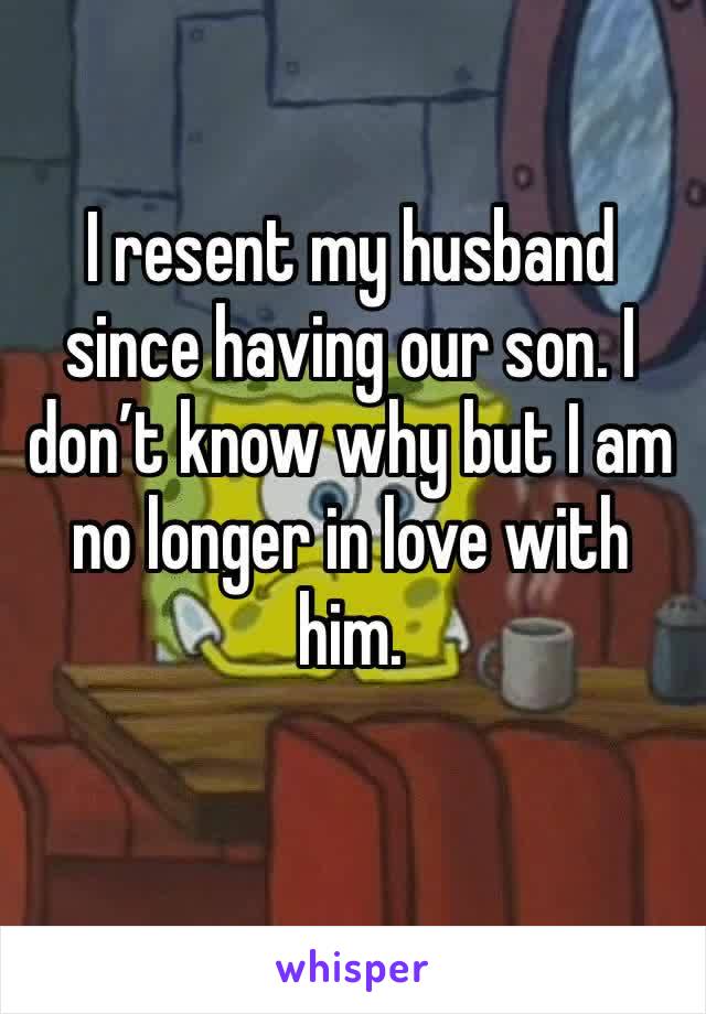 I resent my husband since having our son. I don’t know why but I am no longer in love with him. 