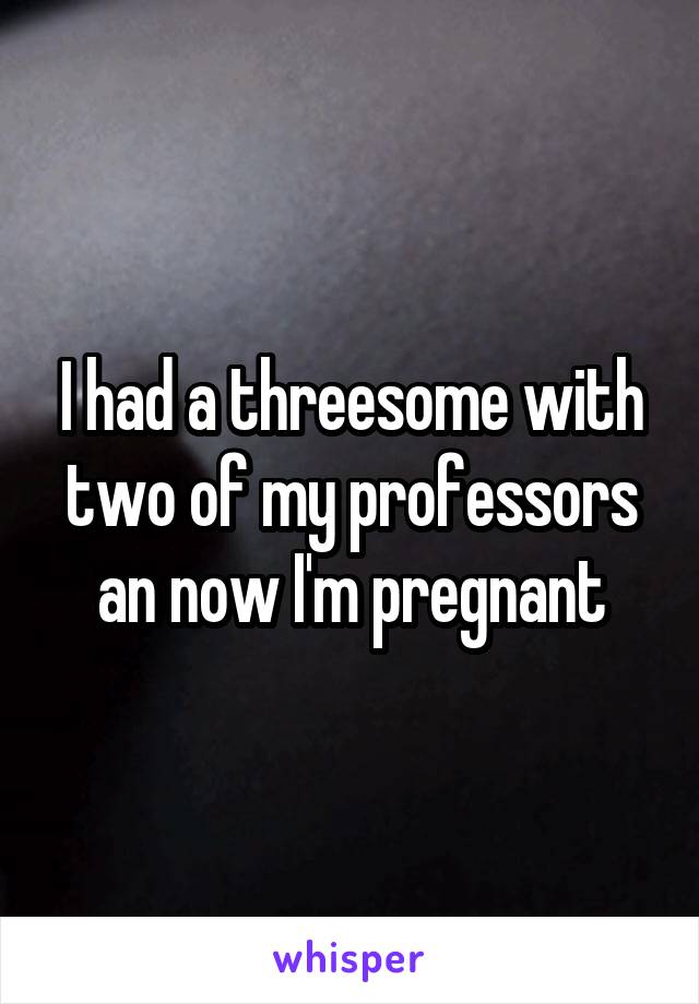 I had a threesome with two of my professors an now I'm pregnant