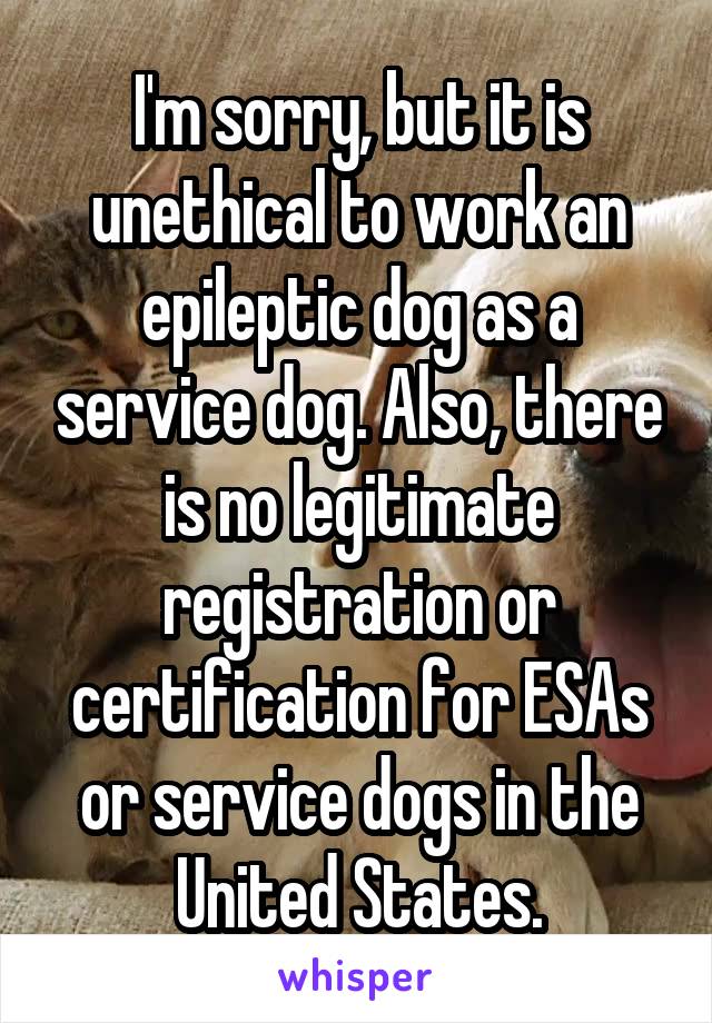 I'm sorry, but it is unethical to work an epileptic dog as a service dog. Also, there is no legitimate registration or certification for ESAs or service dogs in the United States.