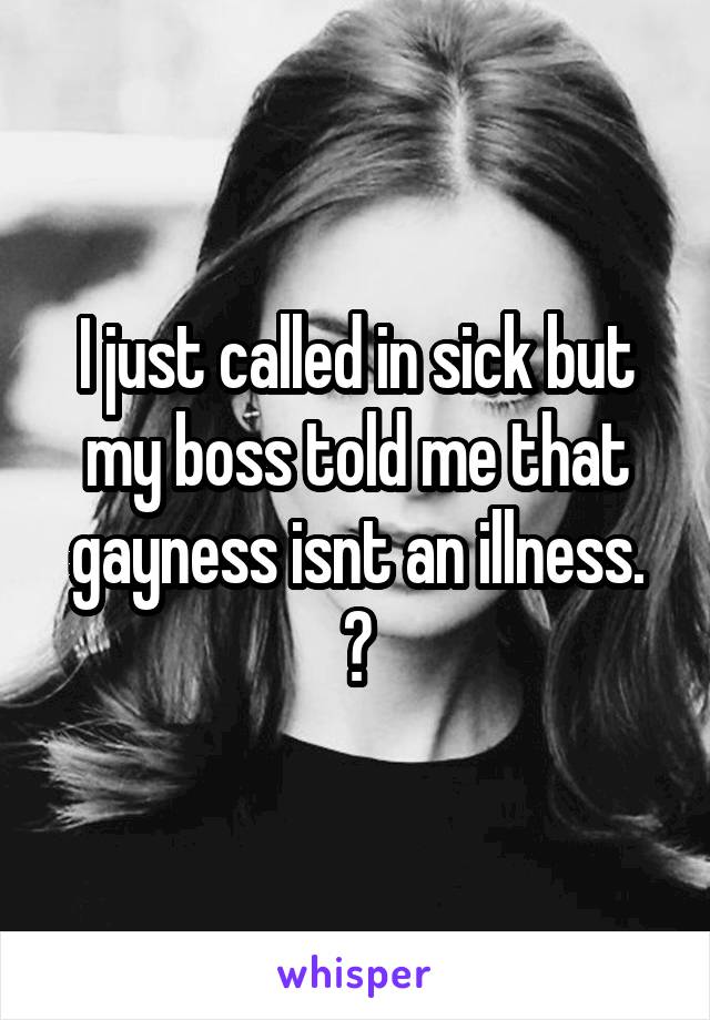I just called in sick but my boss told me that gayness isnt an illness.
😭