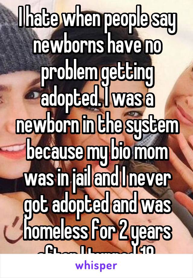 I hate when people say newborns have no problem getting adopted. I was a newborn in the system because my bio mom was in jail and I never got adopted and was homeless for 2 years after I turned 18.