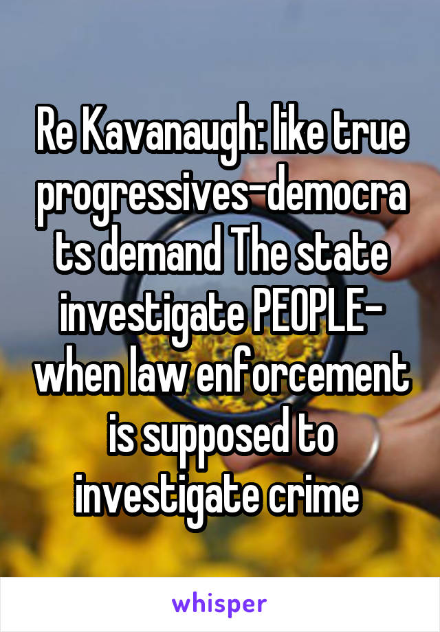 Re Kavanaugh: like true progressives-democrats demand The state investigate PEOPLE- when law enforcement is supposed to investigate crime 