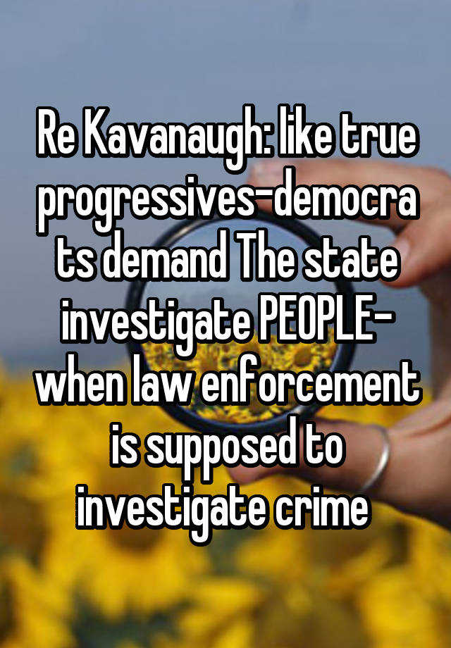 Re Kavanaugh: like true progressives-democrats demand The state investigate PEOPLE- when law enforcement is supposed to investigate crime 