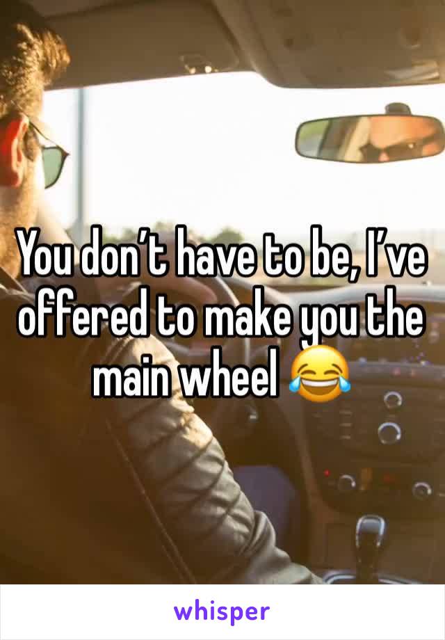 You don’t have to be, I’ve offered to make you the main wheel 😂