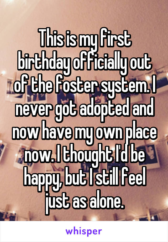 This is my first birthday officially out of the foster system. I never got adopted and now have my own place now. I thought I'd be happy, but I still feel just as alone.