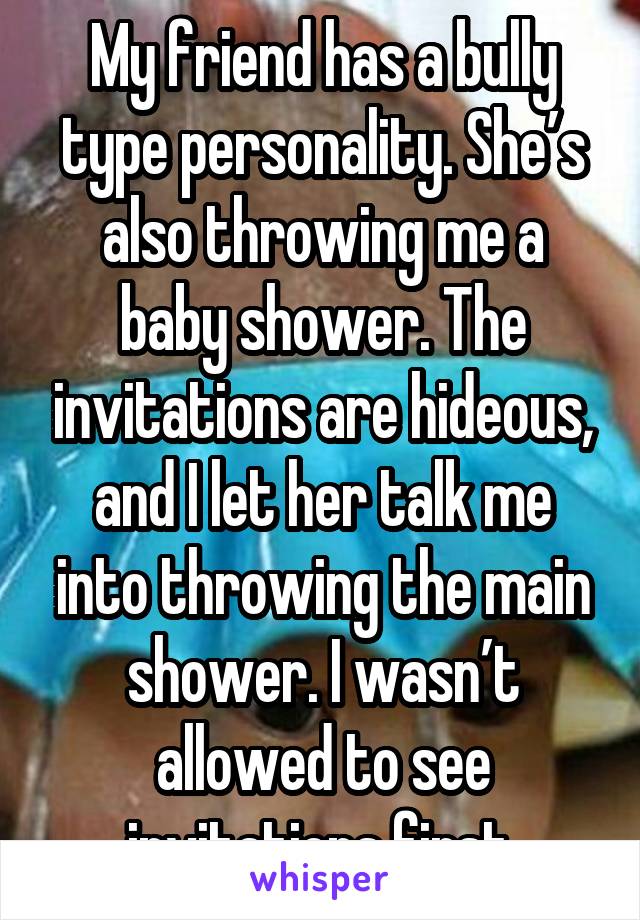 My friend has a bully type personality. She’s also throwing me a baby shower. The invitations are hideous, and I let her talk me into throwing the main shower. I wasn’t allowed to see invitations first.