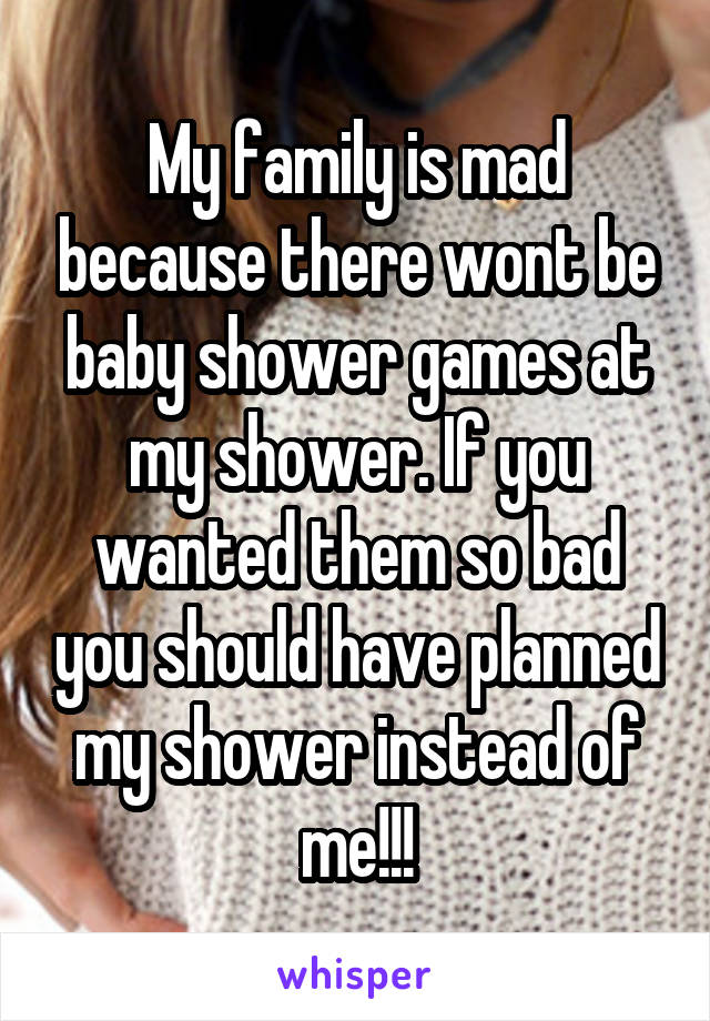 My family is mad because there wont be baby shower games at my shower. If you wanted them so bad you should have planned my shower instead of me!!!