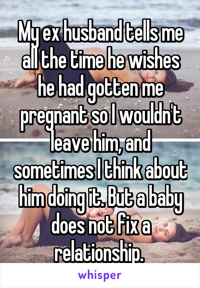 My ex husband tells me all the time he wishes he had gotten me pregnant so I wouldn't leave him, and sometimes I think about him doing it. But a baby does not fix a relationship. 