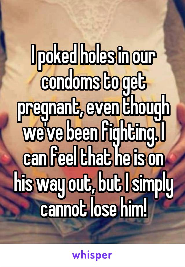 I poked holes in our condoms to get pregnant, even though we've been fighting. I can feel that he is on his way out, but I simply cannot lose him!
