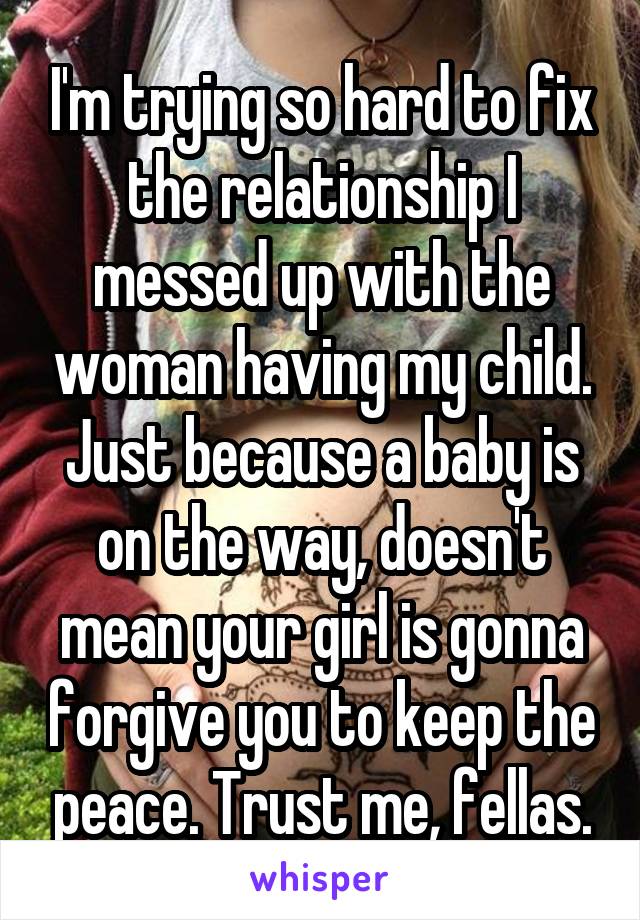 I'm trying so hard to fix the relationship I messed up with the woman having my child. Just because a baby is on the way, doesn't mean your girl is gonna forgive you to keep the peace. Trust me, fellas.