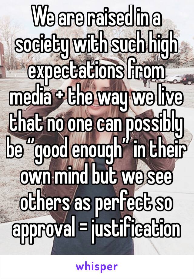 We are raised in a society with such high expectations from media + the way we live that no one can possibly be “good enough” in their own mind but we see others as perfect so approval = justification