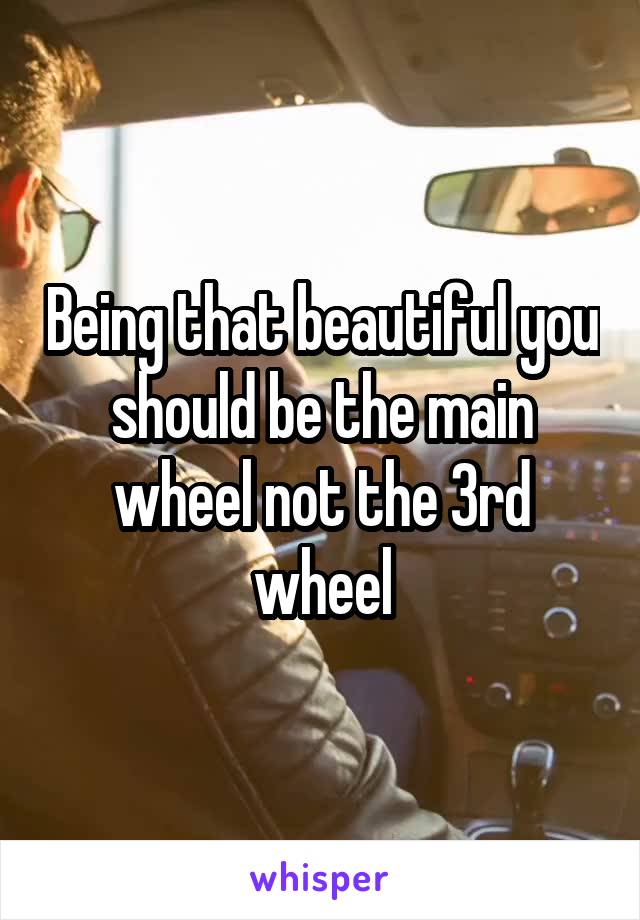 Being that beautiful you should be the main wheel not the 3rd wheel