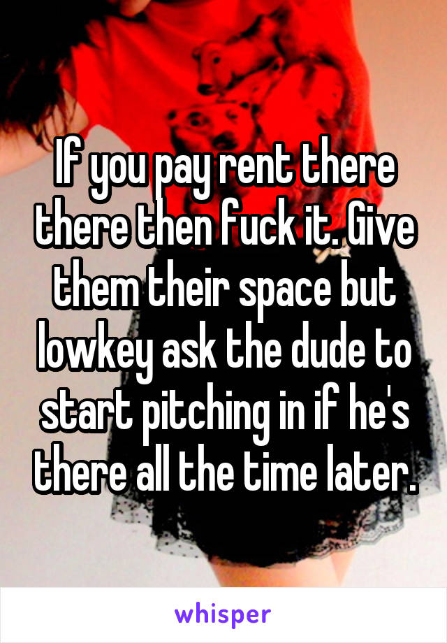 If you pay rent there there then fuck it. Give them their space but lowkey ask the dude to start pitching in if he's there all the time later.