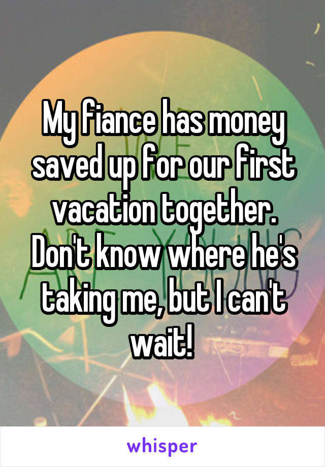 My fiance has money saved up for our first vacation together. Don't know where he's taking me, but I can't wait! 