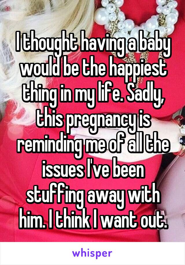 I thought having a baby would be the happiest thing in my life. Sadly, this pregnancy is reminding me of all the issues I've been stuffing away with him. I think I want out.