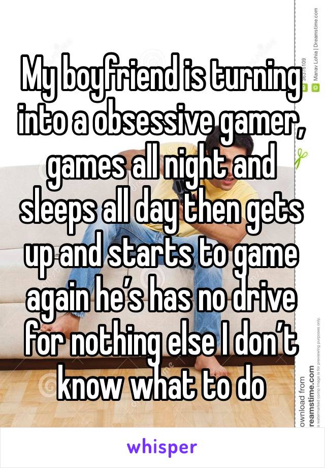 My boyfriend is turning into a obsessive gamer, games all night and sleeps all day then gets up and starts to game again he’s has no drive for nothing else I don’t know what to do 