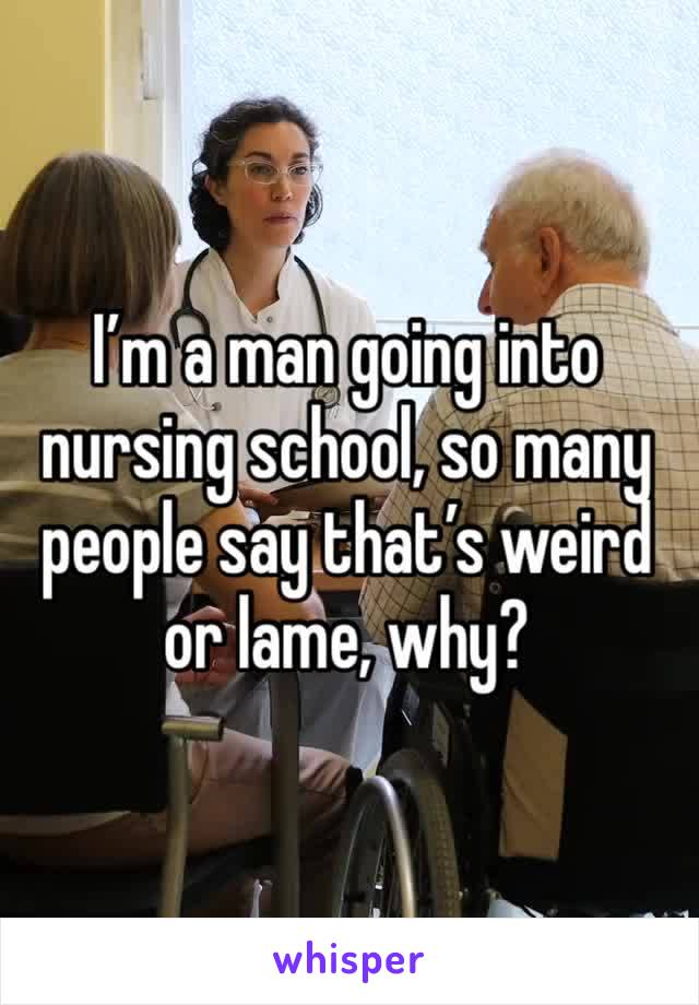 I’m a man going into nursing school, so many people say that’s weird or lame, why?