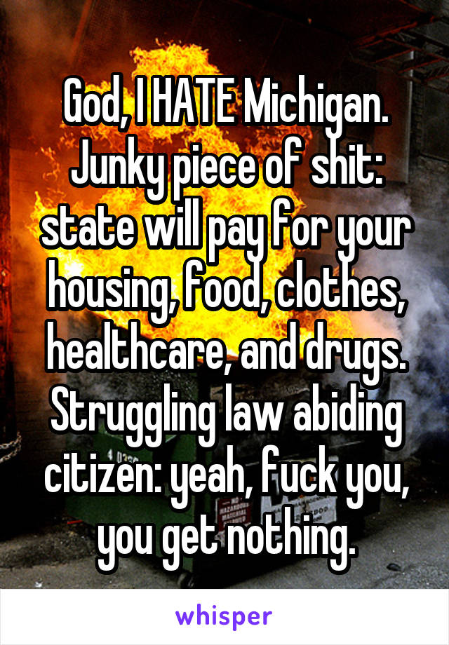 God, I HATE Michigan.
Junky piece of shit: state will pay for your housing, food, clothes, healthcare, and drugs.
Struggling law abiding citizen: yeah, fuck you, you get nothing.