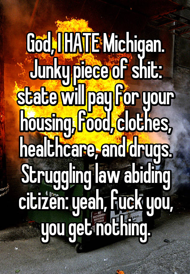 God, I HATE Michigan.
Junky piece of shit: state will pay for your housing, food, clothes, healthcare, and drugs.
Struggling law abiding citizen: yeah, fuck you, you get nothing.