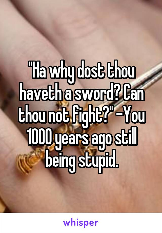 "Ha why dost thou haveth a sword? Can thou not fight?" -You 1000 years ago still being stupid.