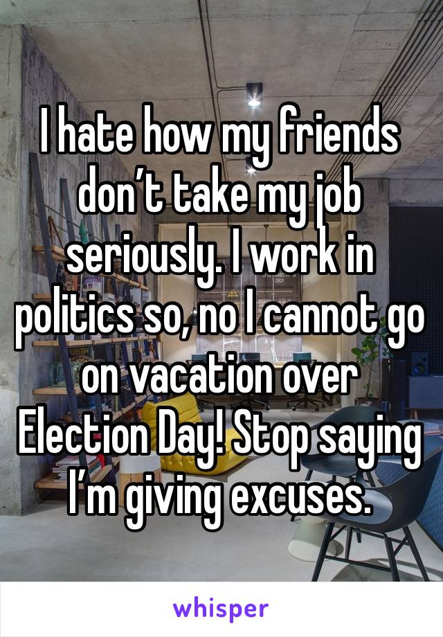 I hate how my friends don’t take my job seriously. I work in politics so, no I cannot go on vacation over Election Day! Stop saying I’m giving excuses. 