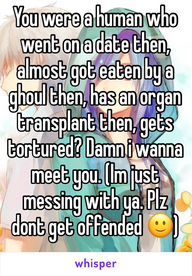 You were a human who went on a date then, almost got eaten by a ghoul then, has an organ transplant then, gets tortured? Damn i wanna meet you. (Im just messing with ya. Plz dont get offended 🙂)
