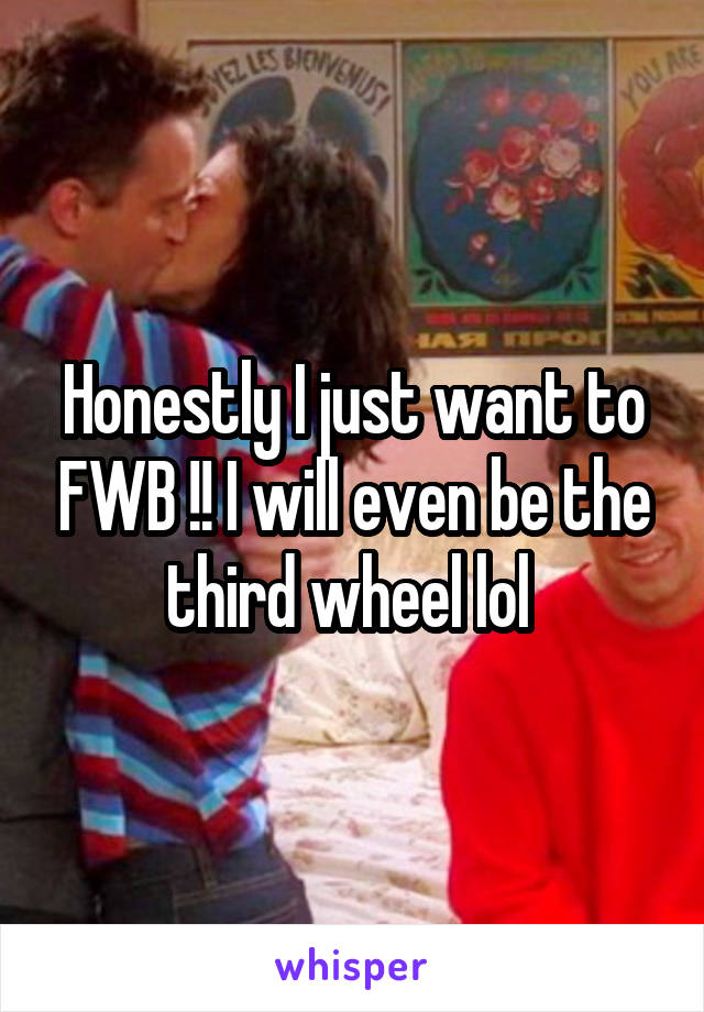 Honestly I just want to FWB !! I will even be the third wheel lol 