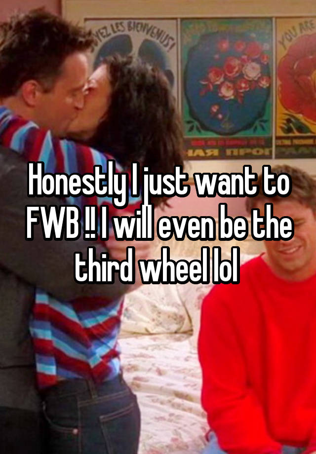 Honestly I just want to FWB !! I will even be the third wheel lol 